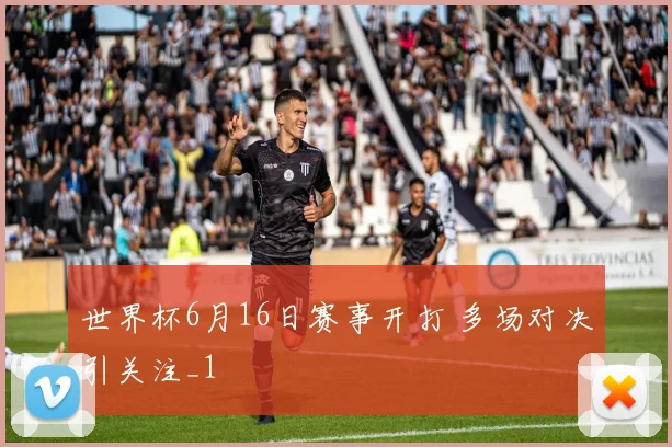 世界杯6月16日赛事开打 多场对决引关注_1