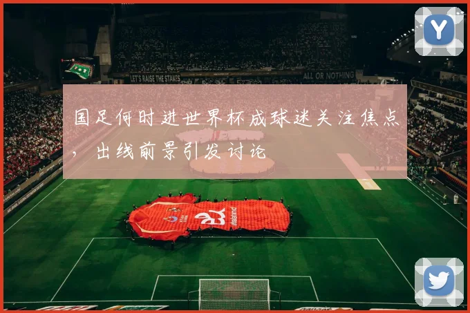 国足何时进世界杯成球迷关注焦点,出线前景引发讨论