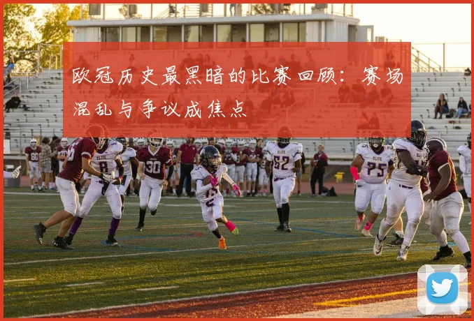 欧冠历史最黑暗的比赛回顾：赛场混乱与争议成焦点