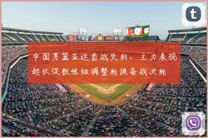 中国男篮亚运首战失利，主力表现起伏促教练组调整轮换备战次轮