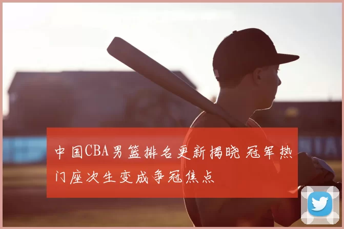 中国CBA男篮排名更新揭晓 冠军热门座次生变成争冠焦点