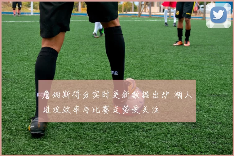 詹姆斯得分实时更新数据出炉 湖人进攻效率与比赛走势受关注