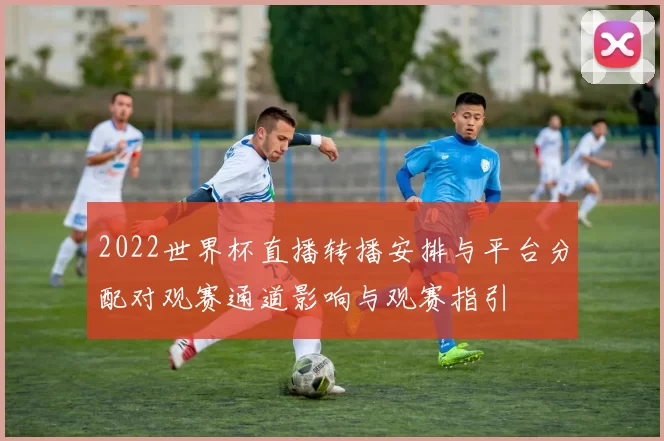 2022世界杯直播转播安排与平台分配对观赛通道影响与观赛指引