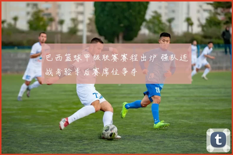 巴西篮球甲级联赛赛程出炉 强队连战考验季后赛席位争夺