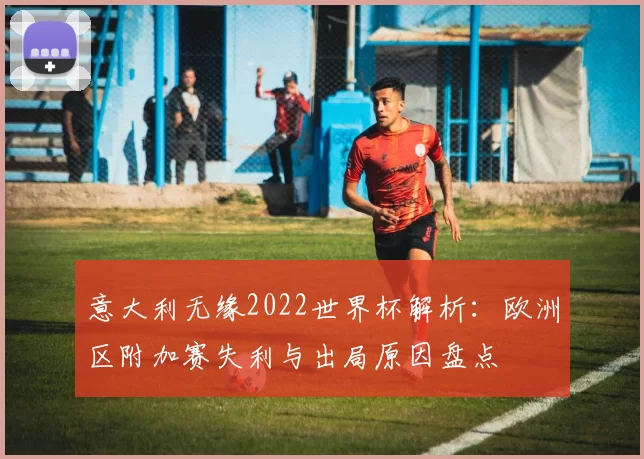 意大利无缘2022世界杯解析:欧洲区附加赛失利与出局原因盘点