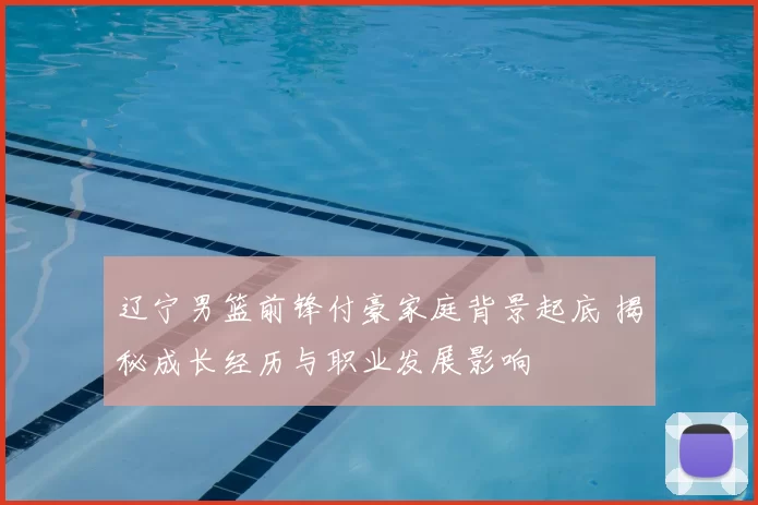 辽宁男篮前锋付豪家庭背景起底 揭秘成长经历与职业发展影响