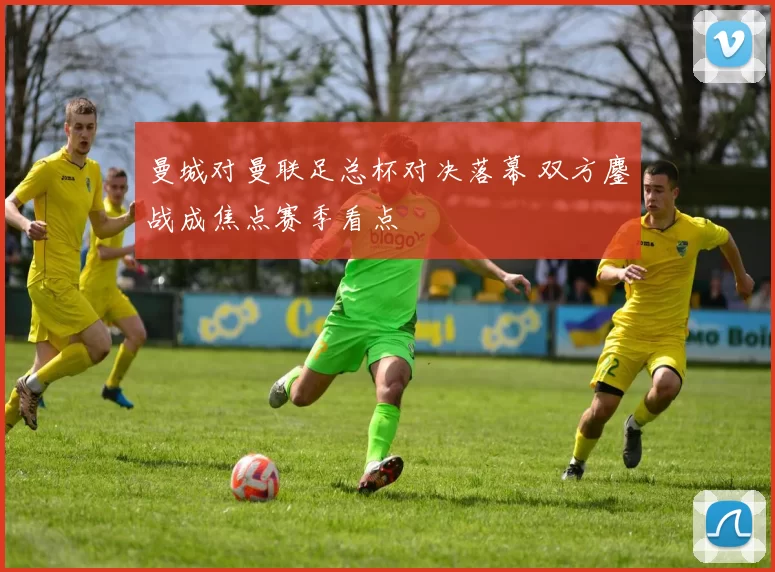 曼城对曼联足总杯对决落幕 双方鏖战成焦点赛季看点