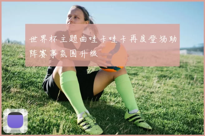 世界杯主题曲哇卡哇卡再度登场助阵赛事氛围升级
