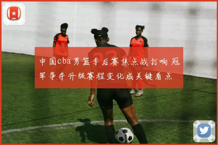 中国cba男篮季后赛焦点战打响 冠军争夺升级赛程变化成关键看点