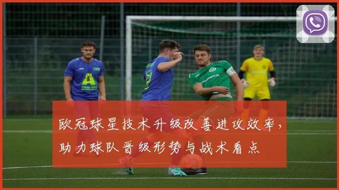 欧冠球星技术升级改善进攻效率，助力球队晋级形势与战术看点