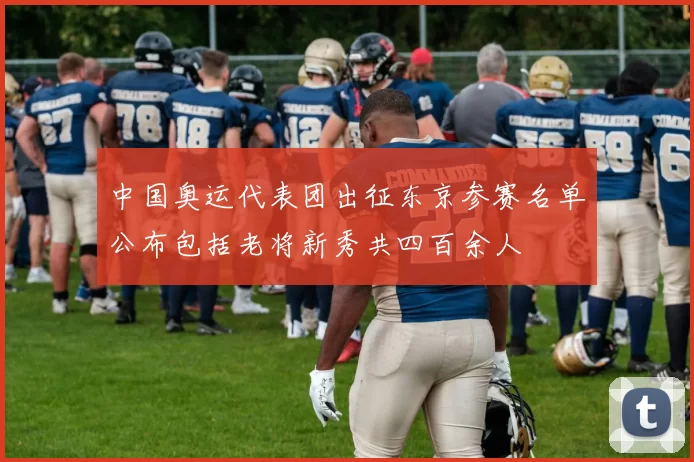 中国奥运代表团出征东京参赛名单公布包括老将新秀共四百余人