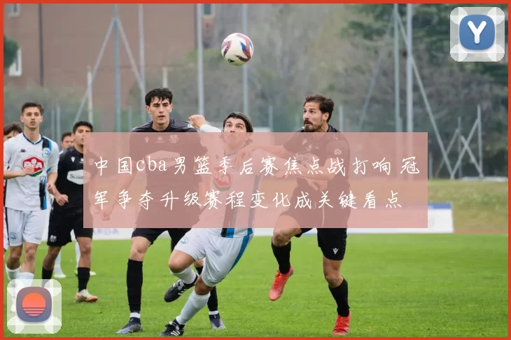 中国cba男篮季后赛焦点战打响 冠军争夺升级赛程变化成关键看点