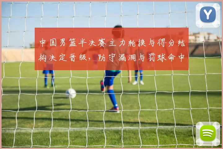 中国男篮半决赛主力轮换与得分结构决定晋级，防守漏洞与罚球命中成关键