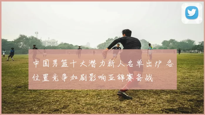 中国男篮十大潜力新人名单出炉 各位置竞争加剧影响亚锦赛备战
