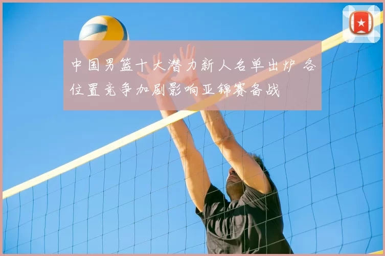 中国男篮十大潜力新人名单出炉 各位置竞争加剧影响亚锦赛备战
