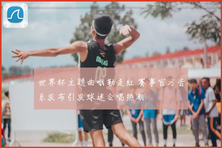 世界杯主题曲哦勒走红 赛事官方音乐发布引发球迷合唱热潮