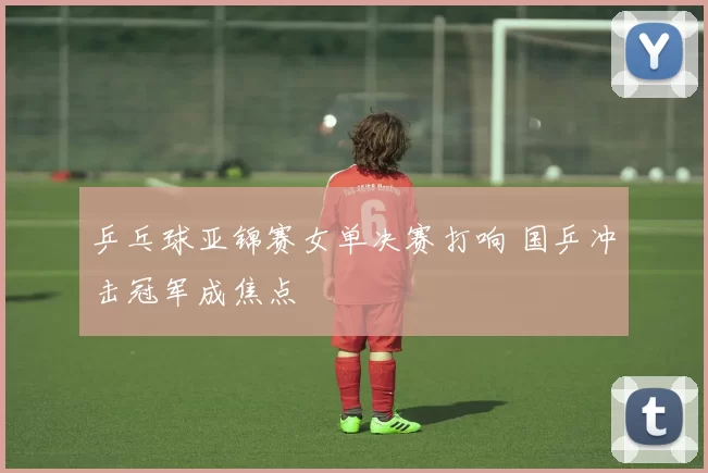 乒乓球亚锦赛女单决赛打响 国乒冲击冠军成焦点