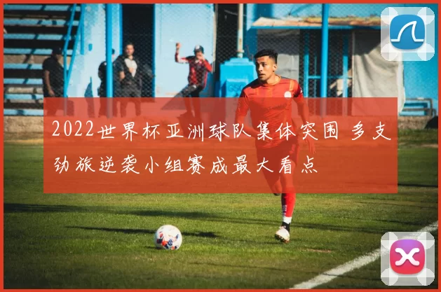 2022世界杯亚洲球队集体突围 多支劲旅逆袭小组赛成最大看点