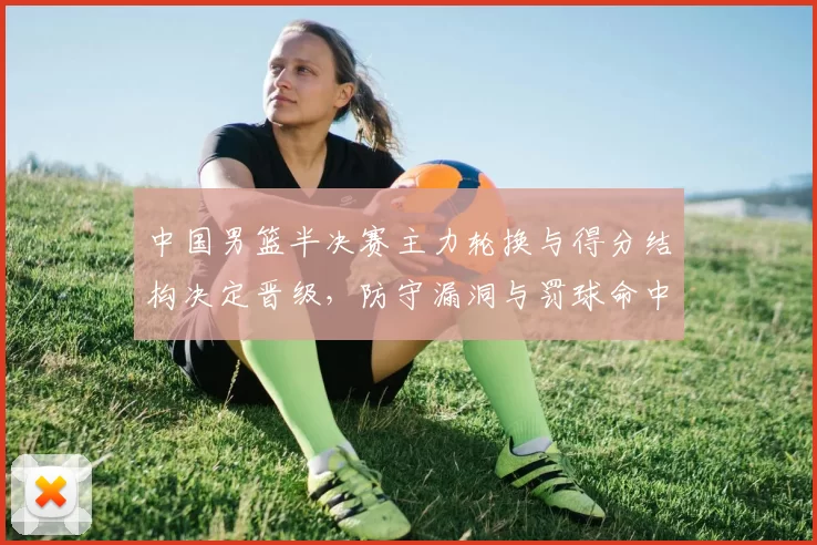 中国男篮半决赛主力轮换与得分结构决定晋级，防守漏洞与罚球命中成关键
