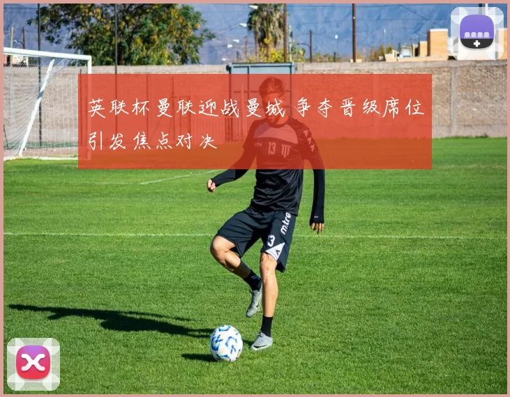 英联杯曼联迎战曼城 争夺晋级席位引发焦点对决