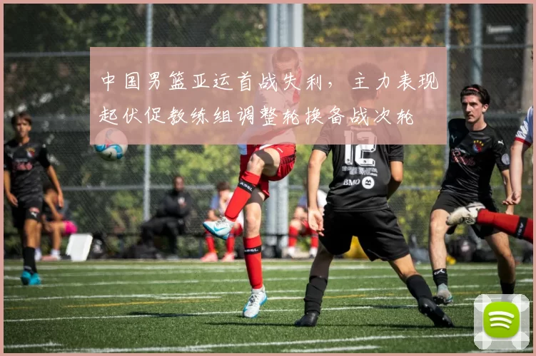 中国男篮亚运首战失利，主力表现起伏促教练组调整轮换备战次轮