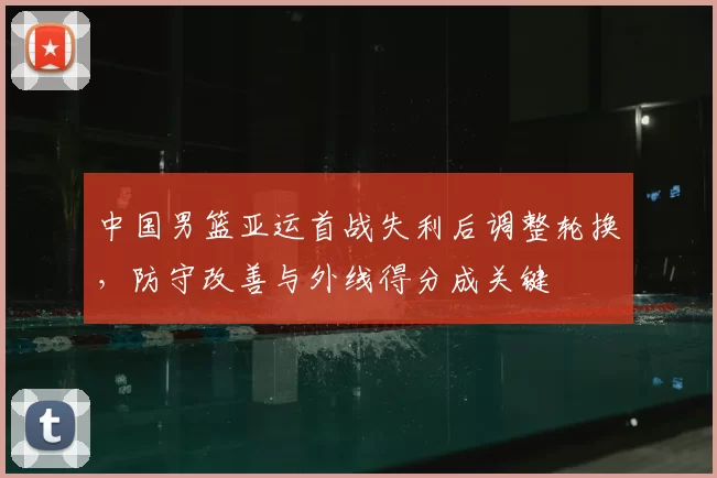 中国男篮亚运首战失利后调整轮换，防守改善与外线得分成关键