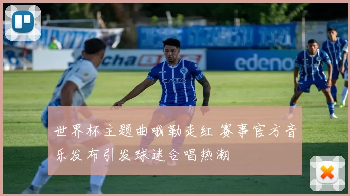 世界杯主题曲哦勒走红 赛事官方音乐发布引发球迷合唱热潮