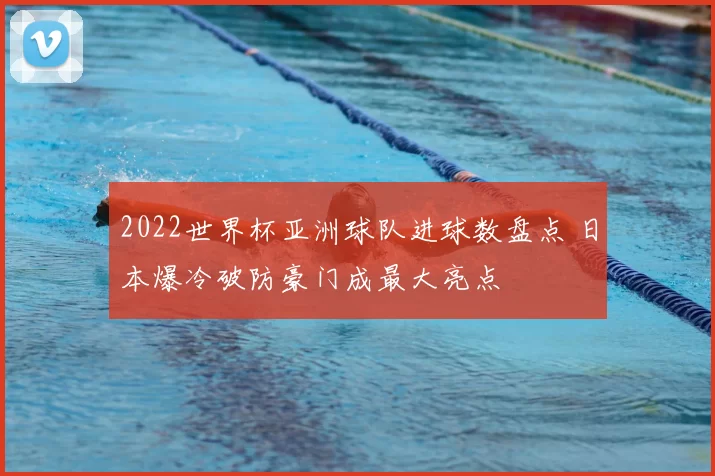 2022世界杯亚洲球队进球数盘点 日本爆冷破防豪门成最大亮点