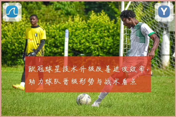 欧冠球星技术升级改善进攻效率，助力球队晋级形势与战术看点