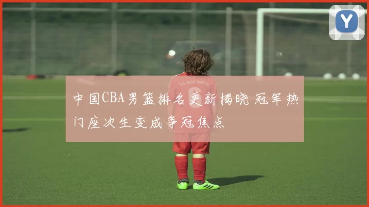 中国CBA男篮排名更新揭晓 冠军热门座次生变成争冠焦点