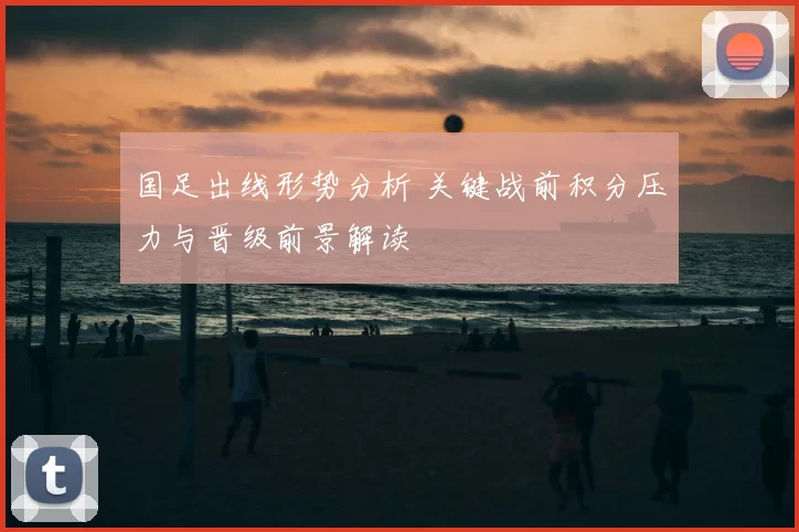 国足出线形势分析 关键战前积分压力与晋级前景解读