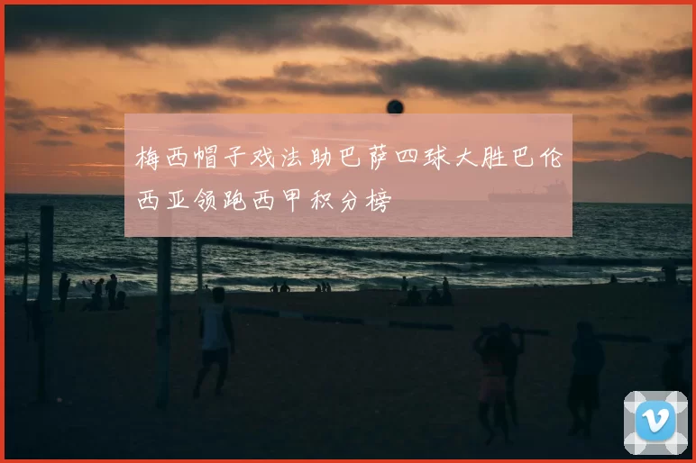 梅西帽子戏法助巴萨四球大胜巴伦西亚领跑西甲积分榜