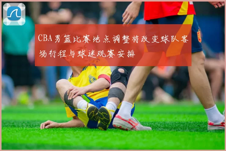 CBA男篮比赛地点调整将改变球队客场行程与球迷观赛安排