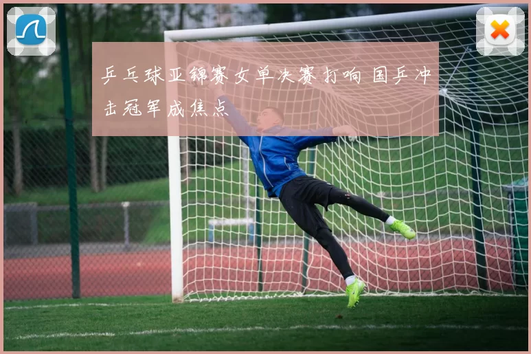 乒乓球亚锦赛女单决赛打响 国乒冲击冠军成焦点