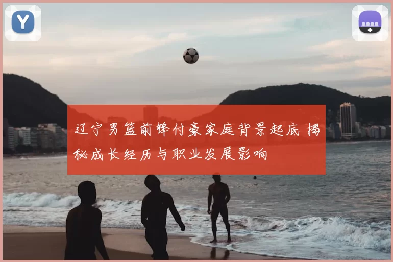 辽宁男篮前锋付豪家庭背景起底 揭秘成长经历与职业发展影响