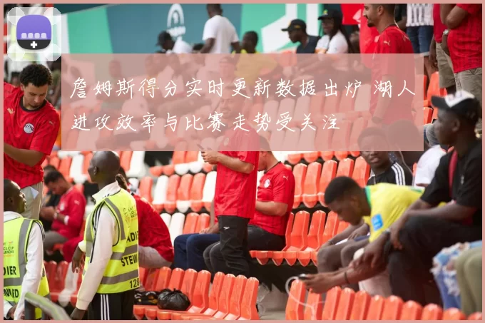 詹姆斯得分实时更新数据出炉 湖人进攻效率与比赛走势受关注