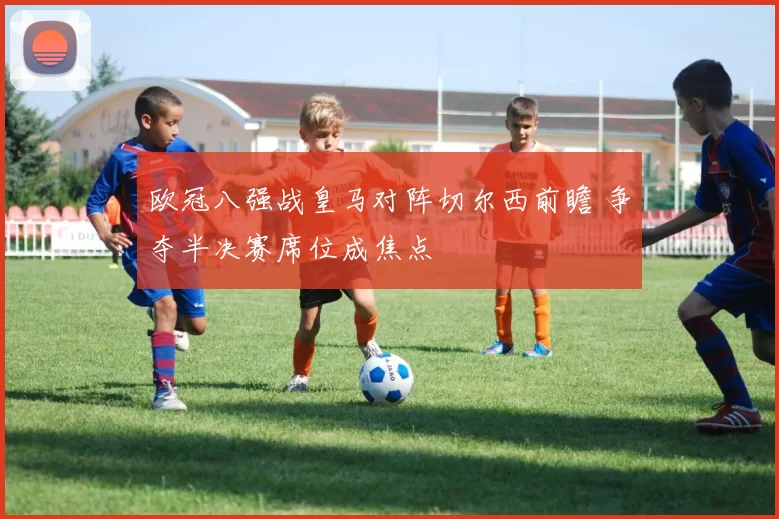 欧冠八强战皇马对阵切尔西前瞻 争夺半决赛席位成焦点